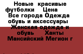 Новые, красивые футболки  › Цена ­ 550 - Все города Одежда, обувь и аксессуары » Женская одежда и обувь   . Ханты-Мансийский,Мегион г.